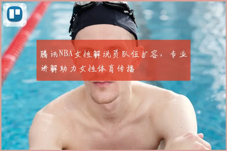腾讯NBA女性解说员队伍扩容，专业讲解助力女性体育传播