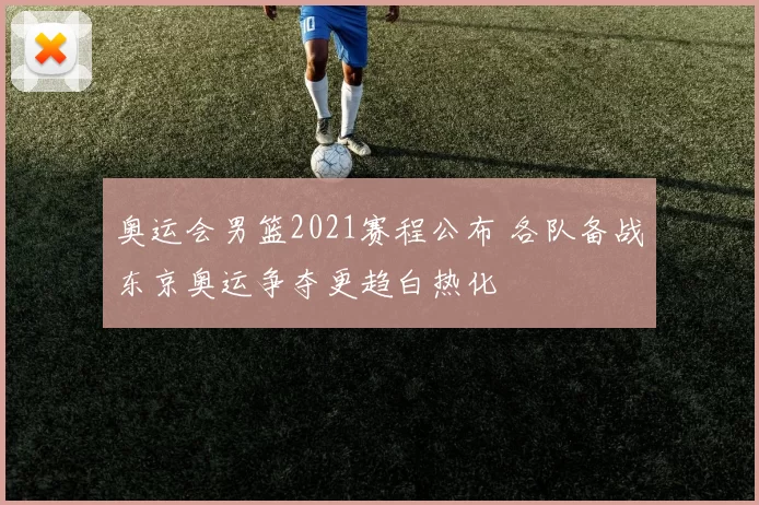 奥运会男篮2021赛程公布 各队备战东京奥运争夺更趋白热化