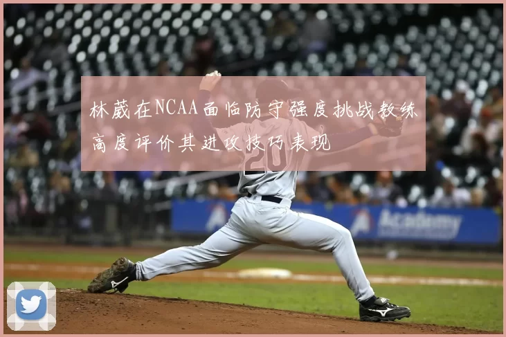 林葳在NCAA面临防守强度挑战教练高度评价其进攻技巧表现