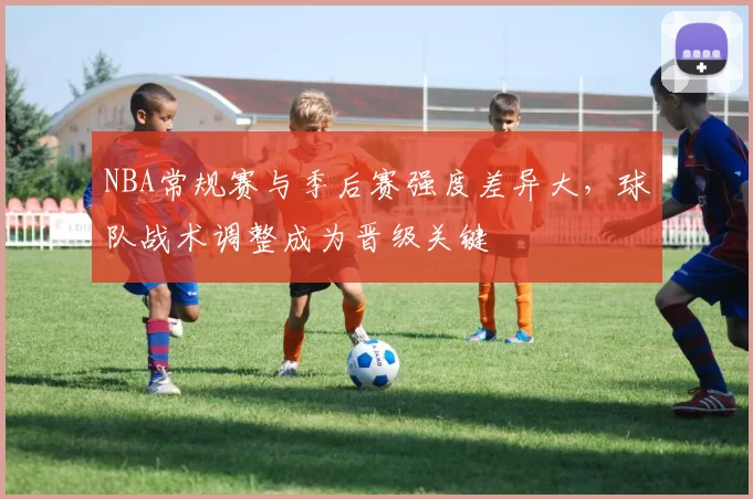 NBA常规赛与季后赛强度差异大，球队战术调整成为晋级关键