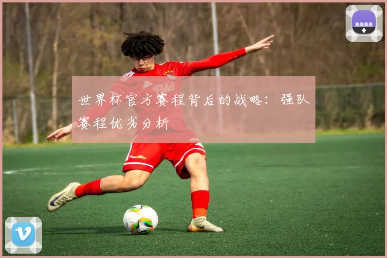 世界杯官方赛程背后的战略：强队赛程优劣分析