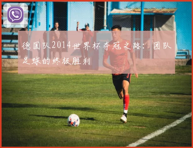 德国队2014世界杯夺冠之路：团队足球的终极胜利