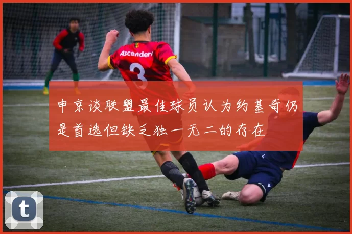申京谈联盟最佳球员认为约基奇仍是首选但缺乏独一无二的存在
