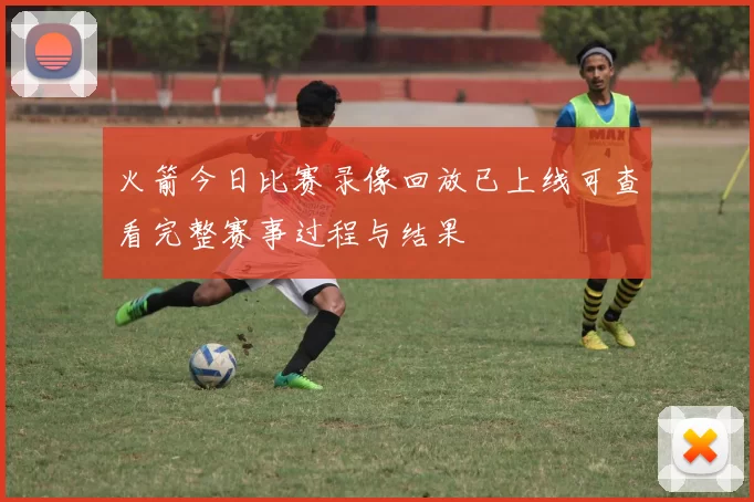 火箭今日比赛录像回放已上线可查看完整赛事过程与结果