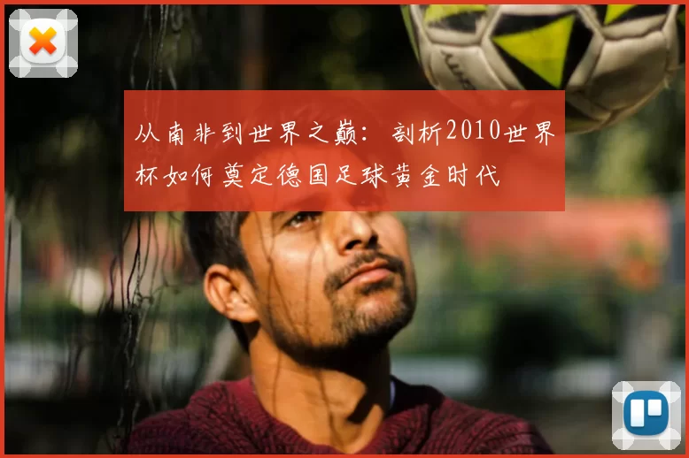 从南非到世界之巅：剖析2010世界杯如何奠定德国足球黄金时代