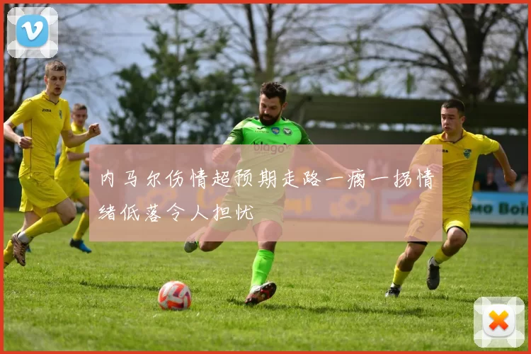 内马尔伤情超预期走路一瘸一拐情绪低落令人担忧