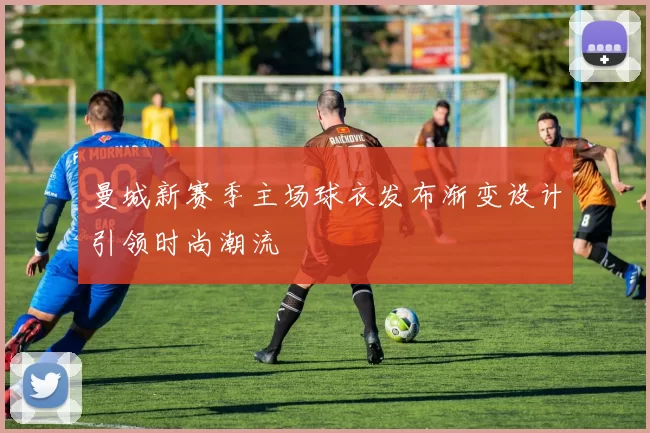 曼城新赛季主场球衣发布渐变设计引领时尚潮流