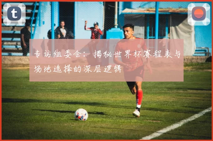 专访组委会：揭秘世界杯赛程表与场地选择的深层逻辑