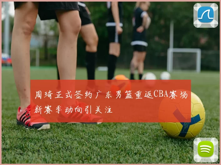 周琦正式签约广东男篮重返CBA赛场新赛季动向引关注