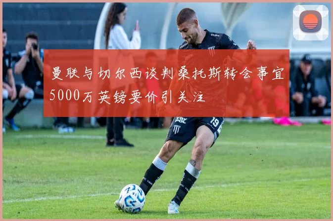 曼联与切尔西谈判桑托斯转会事宜5000万英镑要价引关注